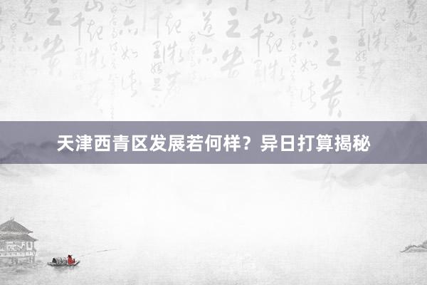 天津西青区发展若何样？异日打算揭秘