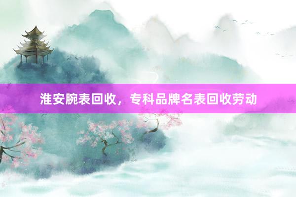淮安腕表回收，专科品牌名表回收劳动