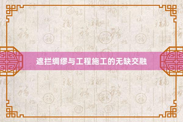 遮拦绸缪与工程施工的无缺交融