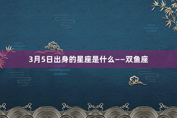 3月5日出身的星座是什么——双鱼座