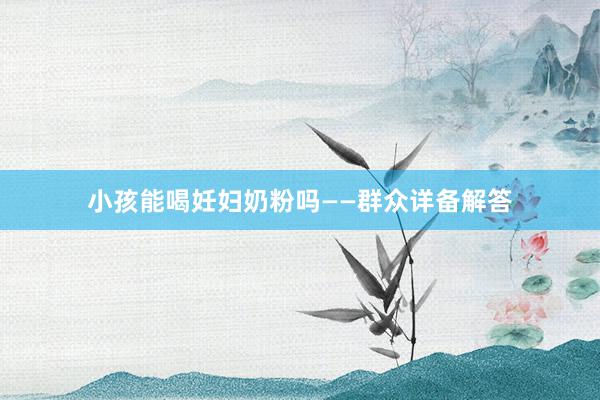 小孩能喝妊妇奶粉吗——群众详备解答